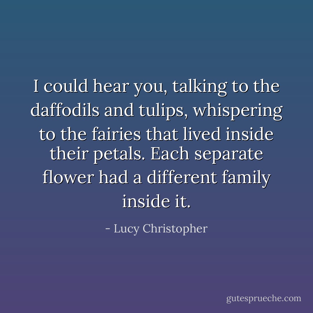 I could hear you, talking to the daffodils and tulips, whispering to the fairies that lived inside their petals. Each separate flower had a different family inside it. - Lucy Christopher