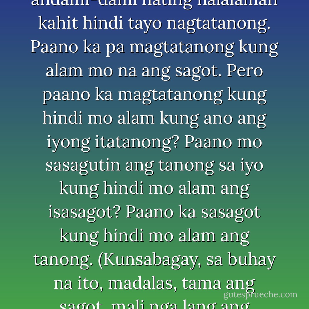 Paano mo malalaman kung hindi ka magtatanong? Pero andami-dami nating nalalaman kahit hindi tayo nagtatanong. Paano ka pa magtatanong kung alam mo na ang sagot. Pero paano ka magtatanong kung hindi mo alam kung ano ang iyong itatanong? Paano mo sasagutin ang tanong sa iyo kung hindi mo alam ang isasagot? Paano ka sasagot kung hindi mo alam ang tanong. (Kunsabagay, sa buhay na ito, madalas, tama ang sagot, mali nga lang ang tanong). - Eros S. Atalia