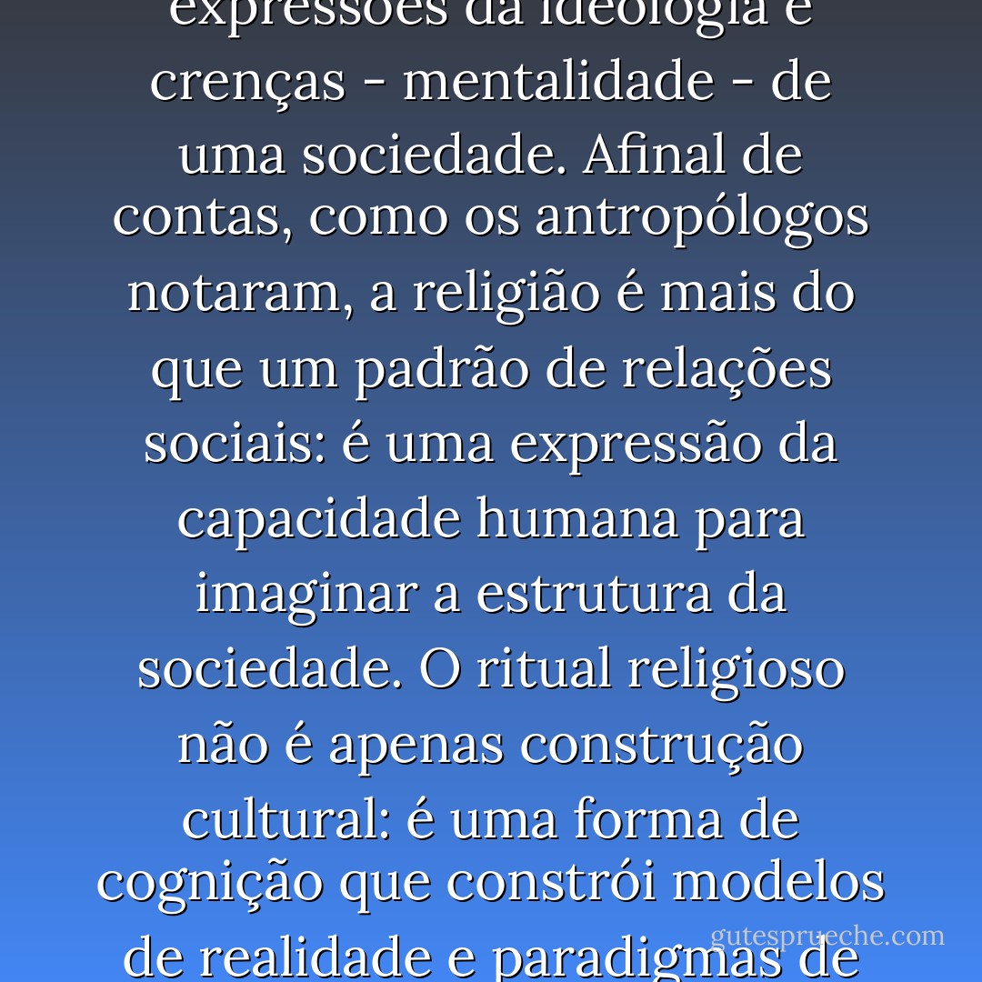 O comportamento ritual não só revela realidades práticas e mundanas, é também um teatro vivo da psicologia colectiva e uma das mais ricas expressões da ideologia e crenças - mentalidade - de uma sociedade. Afinal de contas, como os antropólogos notaram, a religião é mais do que um padrão de relações sociais: é uma expressão da capacidade humana para imaginar a estrutura da sociedade. O ritual religioso não é apenas construção cultural: é uma forma de cognição que constrói modelos de realidade e paradigmas de comportamento. E dentro deste processo pelo qual a realidade é definida, o ritual da morte joga um papel central. - Victor Turner