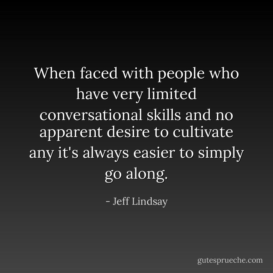 When faced with people who have very limited conversational skills and no apparent desire to cultivate any it's always easier to simply go along. - Jeff Lindsay