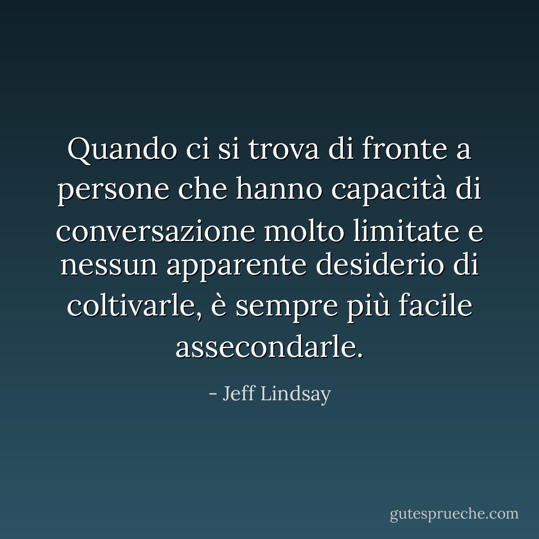 Quando ci si trova di fronte a persone che hanno capacità di conversazione molto limitate e nessun apparente desiderio di coltivarle, è sempre più facile assecondarle. - Jeff Lindsay