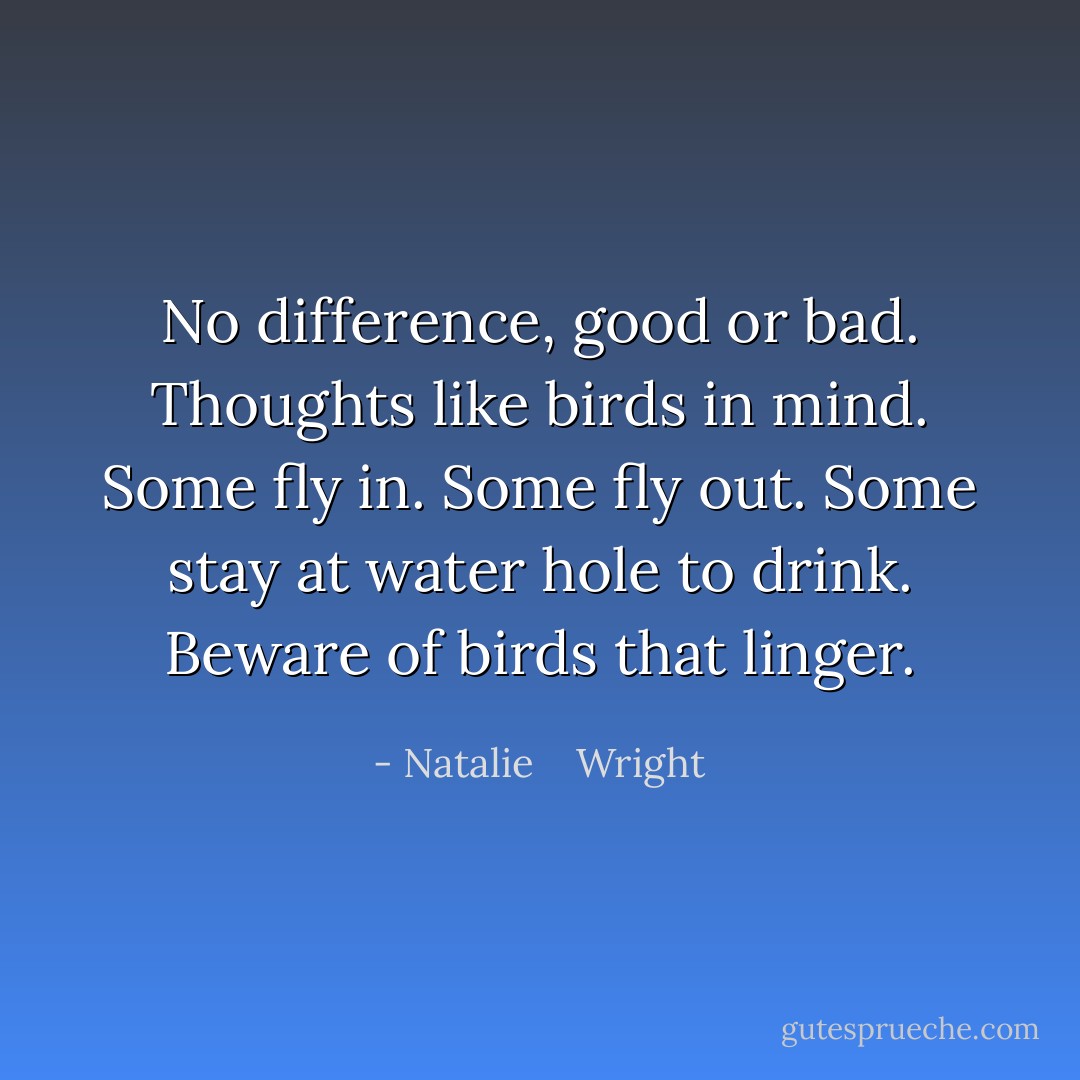 No difference, good or bad. Thoughts like birds in mind. Some fly in. Some fly out. Some stay at water hole to drink. Beware of birds that linger. - Natalie    Wright