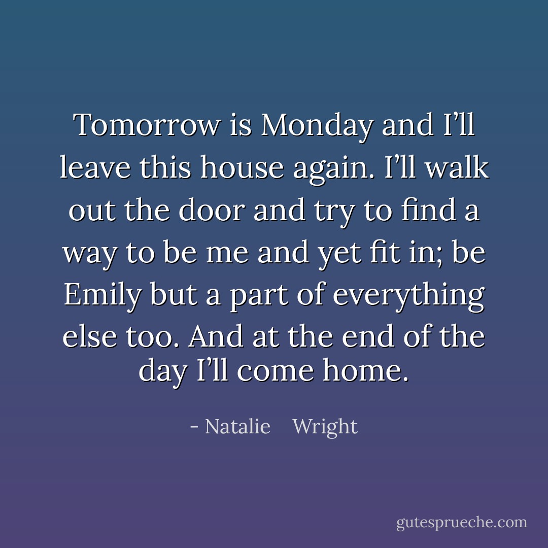 Tomorrow is Monday and I’ll leave this house again. I’ll walk out the door and try to find a way to be me and yet fit in; be Emily but a part of everything else too. And at the end of the day I’ll come home. - Natalie    Wright