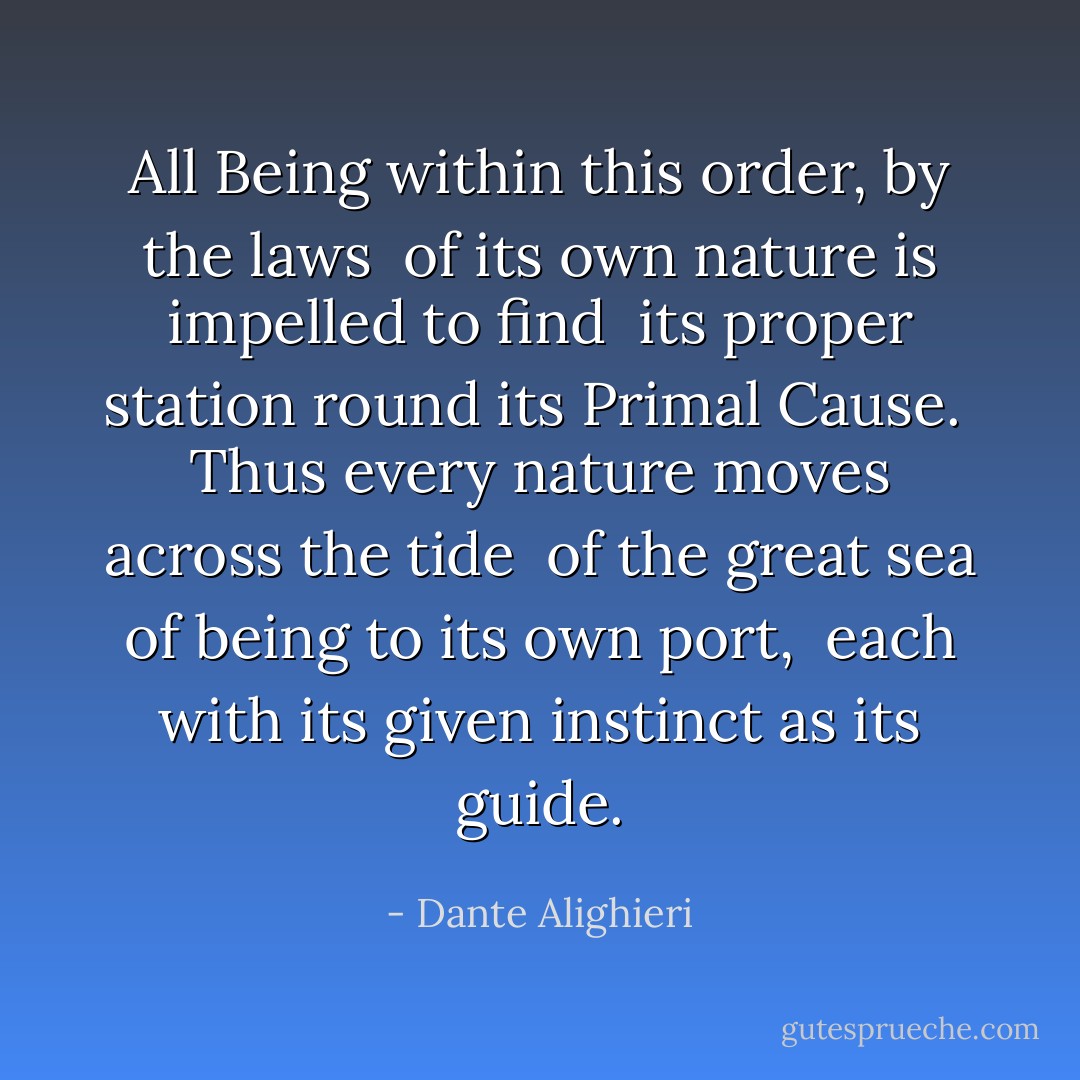 All Being within this order, by the laws<br /> of its own nature is impelled to find<br /> its proper station round its Primal Cause.<br /><br />Thus every nature moves across the tide<br /> of the great sea of being to its own port,<br /> each with its given instinct as its guide. - Dante Alighieri