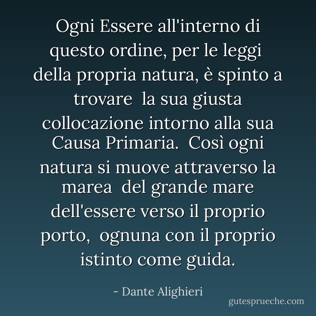 Ogni Essere all'interno di questo ordine, per le leggi<br /> della propria natura, è spinto a trovare<br /> la sua giusta collocazione intorno alla sua Causa Primaria.<br /><br />Così ogni natura si muove attraverso la marea<br /> del grande mare dell'essere verso il proprio porto,<br /> ognuna con il proprio istinto come guida. - Dante Alighieri
