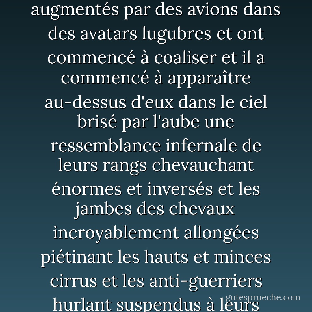 Ils se sont croisés devant le soleil et ont disparu l'un après l'autre pour réapparaître à nouveau et ils étaient noirs dans le soleil et ils ont chevauché hors de cette mer disparue comme des fantômes brûlés avec les pattes des animaux soulevant l'écume qui n'était pas réelle et ils étaient perdus dans le soleil et perdus dans le lac et ils ont scintillé et se sont mélangés et se sont séparés à nouveau et ils ont été augmentés par des avions dans des avatars lugubres et ont commencé à coaliser et il a commencé à apparaître au-dessus d'eux dans le ciel brisé par l'aube une ressemblance infernale de leurs rangs chevauchant énormes et inversés et les jambes des chevaux incroyablement allongées piétinant les hauts et minces cirrus et les anti-guerriers hurlant suspendus à leurs montures immenses et minces.Les chevaux étaient incroyablement allongés et piétinaient les cirrus minces et hauts et les anti-guerriers hurlants pendaient de leurs montures, immenses et chimériques, et les hauts cris sauvages portaient ce pan plat et stérile comme des cris d'âmes brisés à travers un entrelacement de la trame des choses dans le monde d'en bas. - Cormac McCarthy