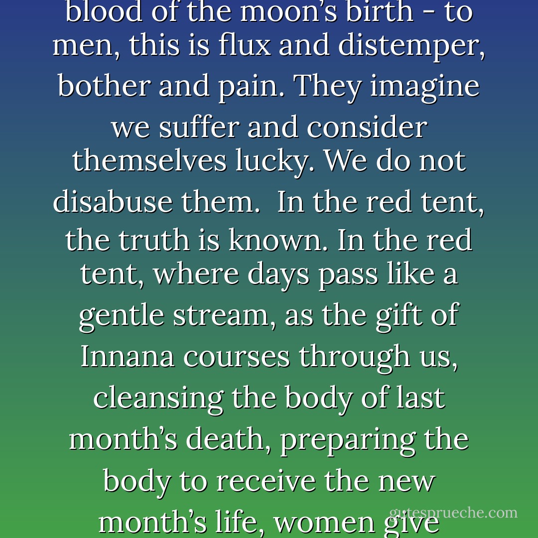 The great mother whom we call Innana gave a gift to woman that is not known among men, and this is the secret of blood. The flow at the dark of the moon, the healing blood of the moon’s birth - to men, this is flux and distemper, bother and pain. They imagine we suffer and consider themselves lucky. We do not disabuse them.<br /><br />In the red tent, the truth is known. In the red tent, where days pass like a gentle stream, as the gift of Innana courses through us, cleansing the body of last month’s death, preparing the body to receive the new month’s life, women give thanks — for repose and restoration, for the knowledge that life comes from between our legs, and that life costs blood. - Anita Diamant