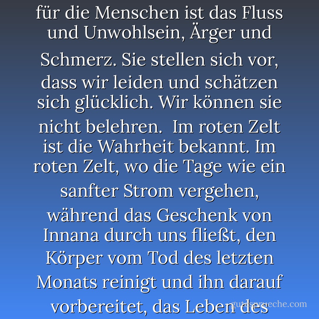 Die große Mutter, die wir Innana nennen, hat der Frau ein Geschenk gemacht, das die Männer nicht kennen, und das ist das Geheimnis des Blutes. Das Fließen bei der Dunkelheit des Mondes, das heilende Blut bei der Geburt des Mondes - für die Menschen ist das Fluss und Unwohlsein, Ärger und Schmerz. Sie stellen sich vor, dass wir leiden und schätzen sich glücklich. Wir können sie nicht belehren.<br /><br />Im roten Zelt ist die Wahrheit bekannt. Im roten Zelt, wo die Tage wie ein sanfter Strom vergehen, während das Geschenk von Innana durch uns fließt, den Körper vom Tod des letzten Monats reinigt und ihn darauf vorbereitet, das Leben des neuen Monats zu empfangen, danken die Frauen - für Ruhe und Wiederherstellung, für das Wissen, dass das Leben zwischen unseren Beinen kommt und dass Leben Blut kostet. - Anita Diamant<