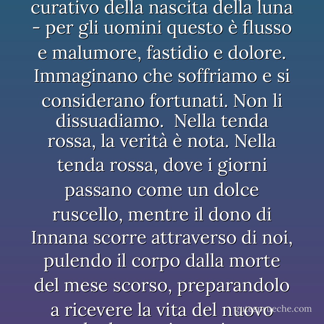 La grande madre che chiamiamo Innana ha fatto un dono alla donna che non è conosciuto dagli uomini, ed è il segreto del sangue. Il flusso al buio della luna, il sangue curativo della nascita della luna - per gli uomini questo è flusso e malumore, fastidio e dolore. Immaginano che soffriamo e si considerano fortunati. Non li dissuadiamo.<br /><br />Nella tenda rossa, la verità è nota. Nella tenda rossa, dove i giorni passano come un dolce ruscello, mentre il dono di Innana scorre attraverso di noi, pulendo il corpo dalla morte del mese scorso, preparandolo a ricevere la vita del nuovo mese, le donne ringraziano: per il riposo e il ripristino, per la consapevolezza che la vita viene da in mezzo alle gambe e che la vita costa sangue. - Anita Diamant