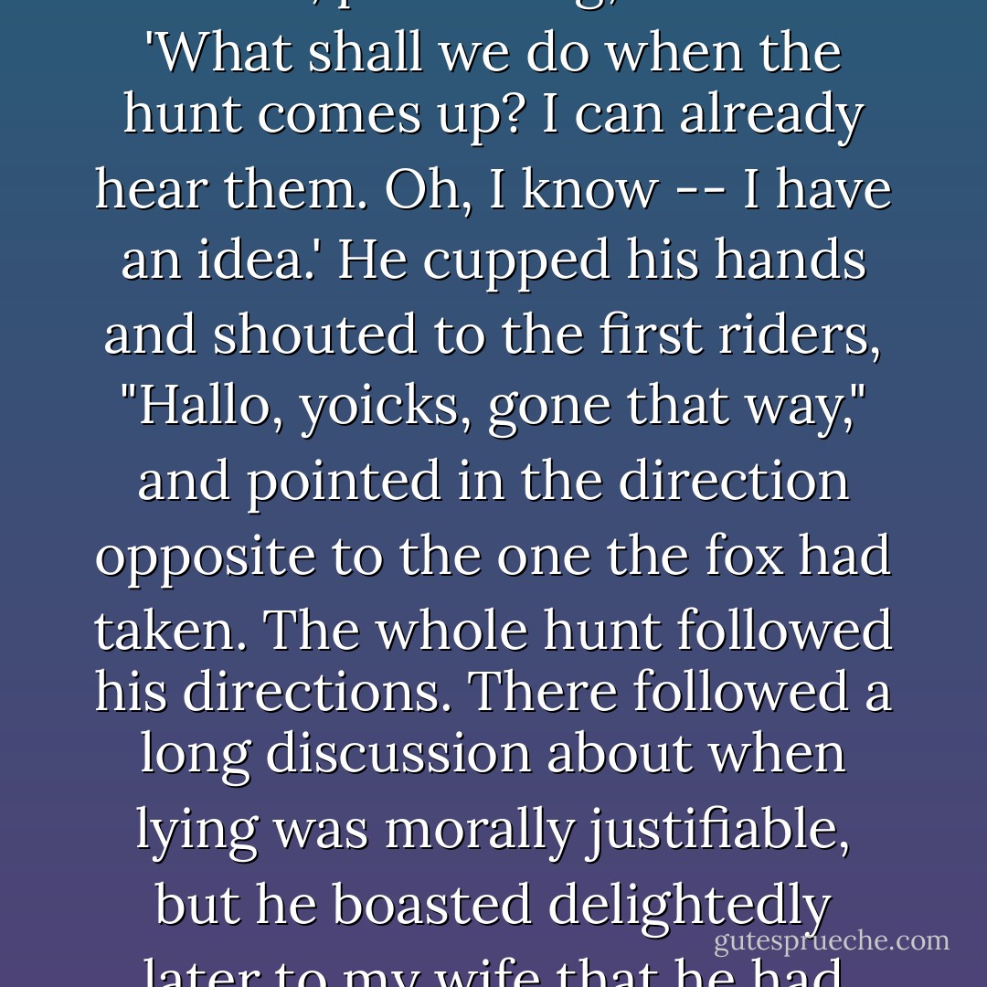 And once when we were walking on Bredon Hill, we met a bedraggled and exhausted fox. 'Oh, poor thing,' Jack said. 'What shall we do when the hunt comes up? I can already hear them. Oh, I know -- I have an idea.' He cupped his hands and shouted to the first riders, "Hallo, yoicks, gone that way," and pointed in the direction opposite to the one the fox had taken. The whole hunt followed his directions. There followed a long discussion about when lying was morally justifiable, but he boasted delightedly later to my wife that he had saved the life of a poor fox and showed no trace of guilt. - George Sayer