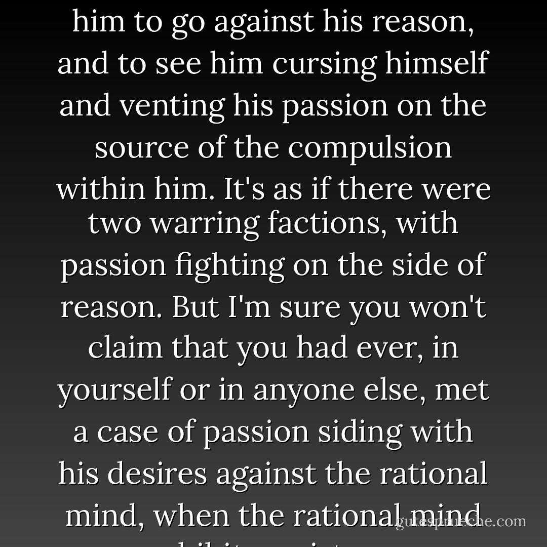 It's not at all uncommon to find a person's desires compelling him to go against his reason, and to see him cursing himself and venting his passion on the source of the compulsion within him. It's as if there were two warring factions, with passion fighting on the side of reason. But I'm sure you won't claim that you had ever, in yourself or in anyone else, met a case of passion siding with his desires against the rational mind, when the rational mind prohibits resistance. - Plato