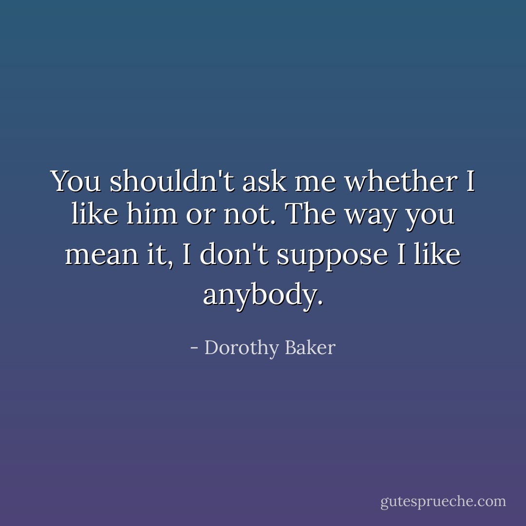 You shouldn't ask me whether I like him or not. The way you mean it, I don't suppose I like anybody. - Dorothy Baker
