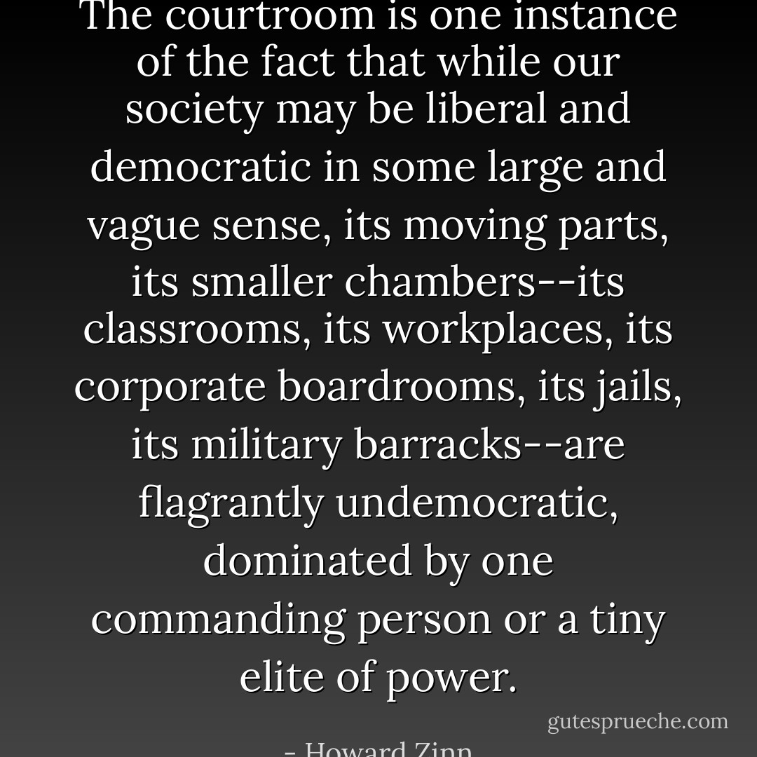 The courtroom is one instance of the fact that while our society may be liberal and democratic in some large and vague sense, its moving parts, its smaller chambers--its classrooms, its workplaces, its corporate boardrooms, its jails, its military barracks--are flagrantly undemocratic, dominated by one commanding person or a tiny elite of power. - Howard Zinn