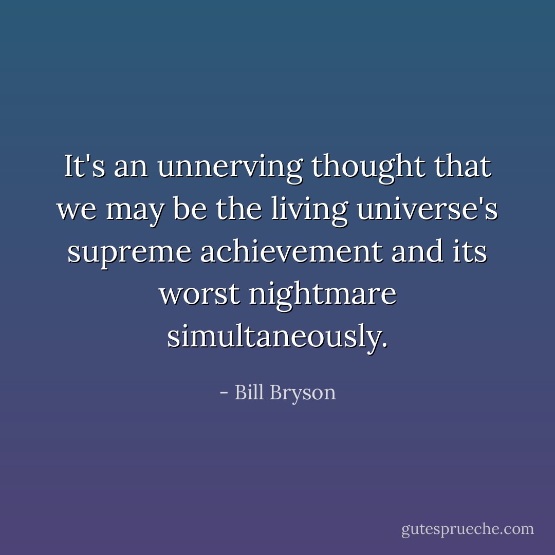It's an unnerving thought that we may be the living universe's supreme achievement and its worst nightmare simultaneously. - Bill Bryson