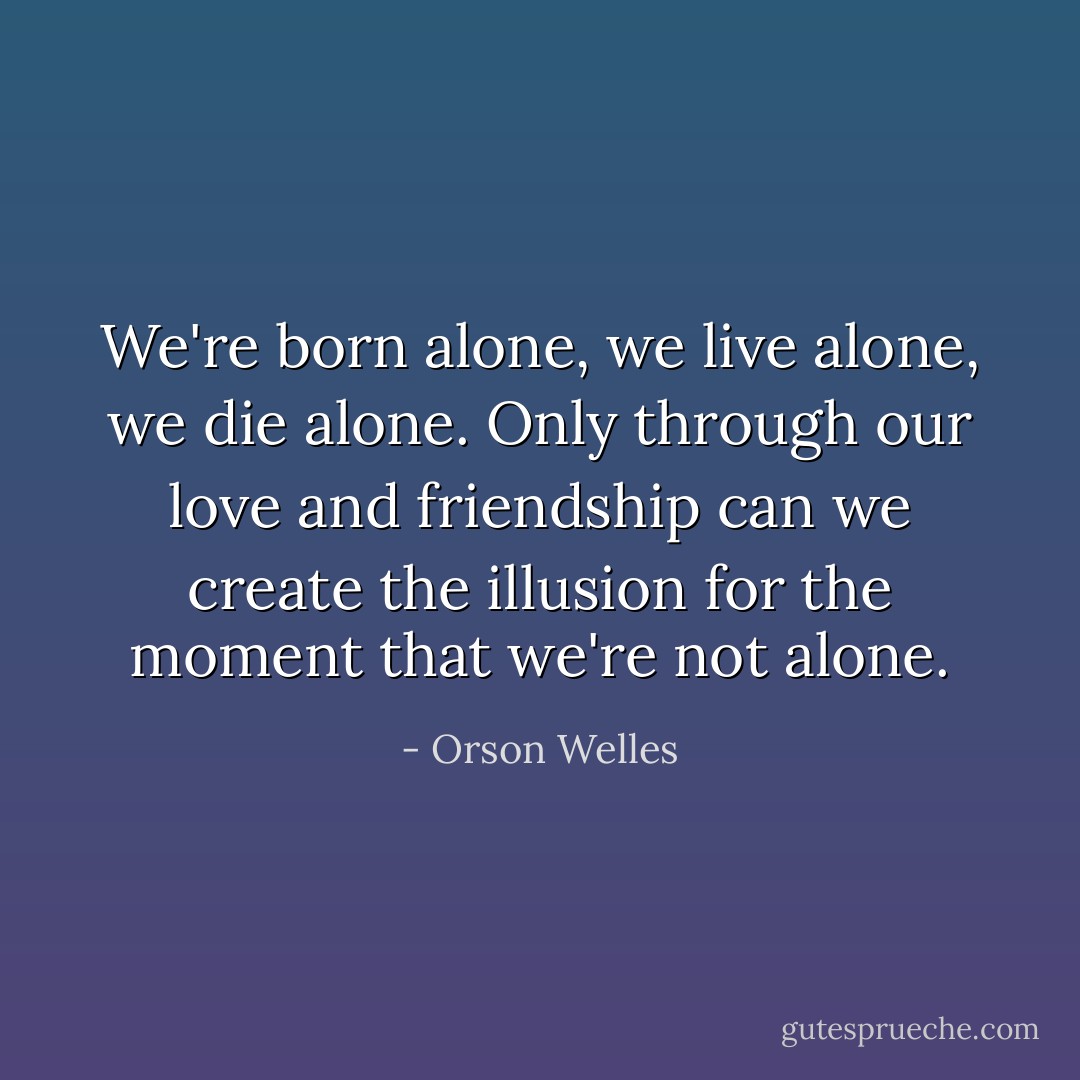 We're born alone, we live alone, we die alone. Only through our love and friendship can we create the illusion for the moment that we're not alone. - Orson Welles
