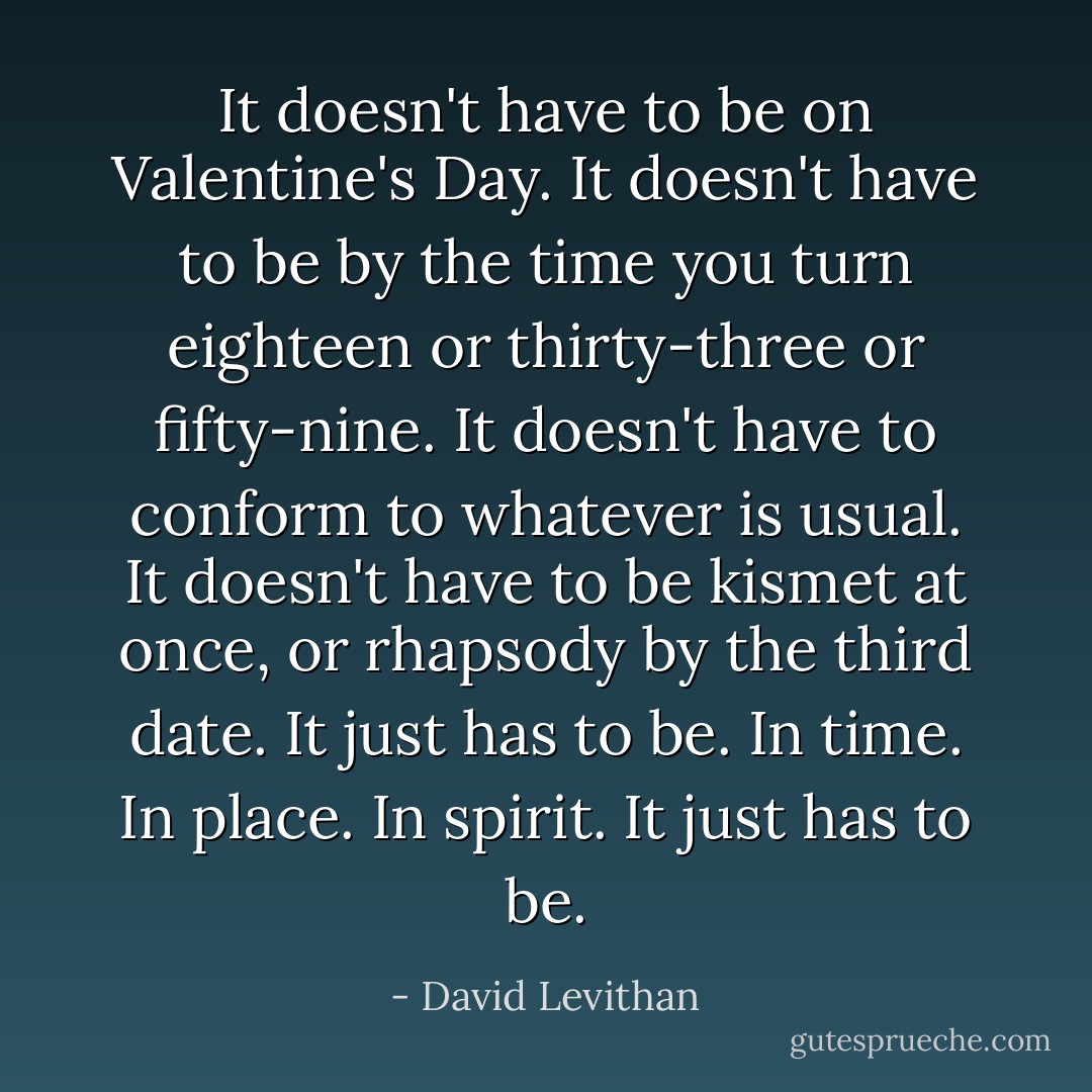 It doesn't have to be on Valentine's Day. It doesn't have to be by the time you turn eighteen or thirty-three or fifty-nine. It doesn't have to conform to whatever is usual. It doesn't have to be kismet at once, or rhapsody by the third date.<br />It just has to be. In time. In place. In spirit.<br />It just has to be. - David Levithan