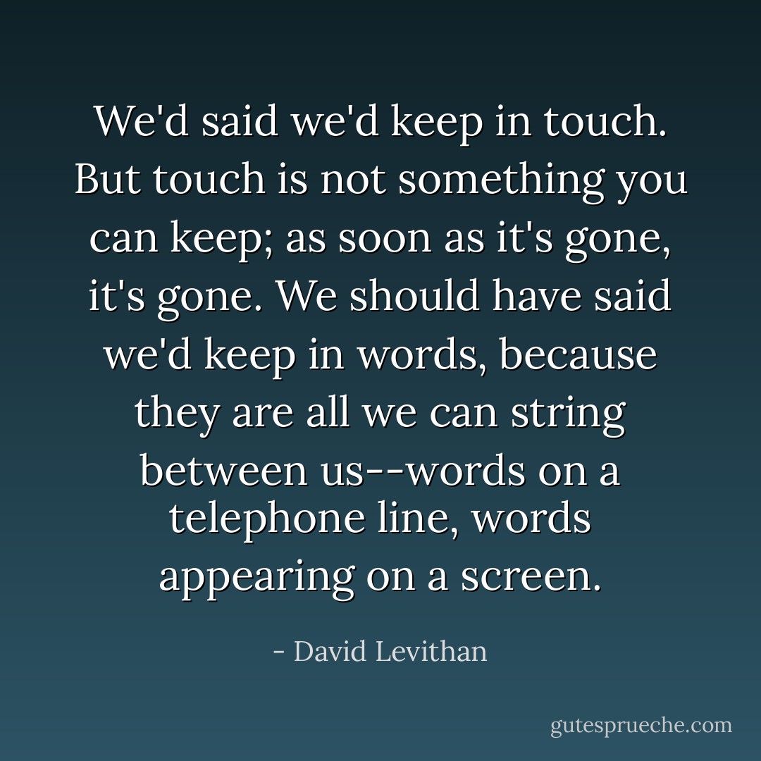 We'd said we'd keep in touch. But touch is not something you can keep; as soon as it's gone, it's gone. We should have said we'd keep in words, because they are all we can string between us--words on a telephone line, words appearing on a screen. - David Levithan