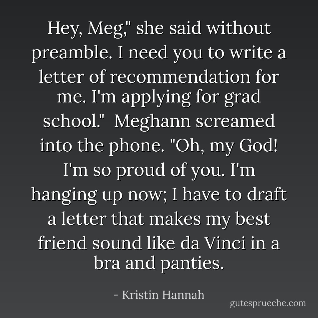 Hey, Meg," she said without preamble. I need you to write a letter of recommendation for me. I'm applying for grad school."<br /><br />Meghann screamed into the phone. "Oh, my <i>God</i>! I'm so proud of you. I'm hanging up now; I have to draft a letter that makes my best friend sound like da Vinci in a bra and panties. - Kristin Hannah