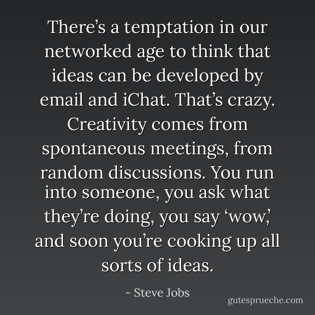 There’s a temptation in our networked age to think that ideas can be developed by email and iChat. That’s crazy. Creativity comes from spontaneous meetings, from random discussions. You run into someone, you ask what they’re doing, you say ‘wow,’ and soon you’re cooking up all sorts of ideas. - Steve Jobs