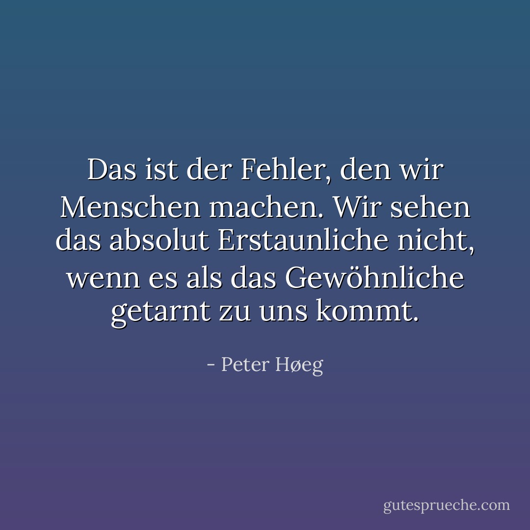 Das ist der Fehler, den wir Menschen machen. Wir sehen das absolut Erstaunliche nicht, wenn es als das Gewöhnliche getarnt zu uns kommt. - Peter Høeg<