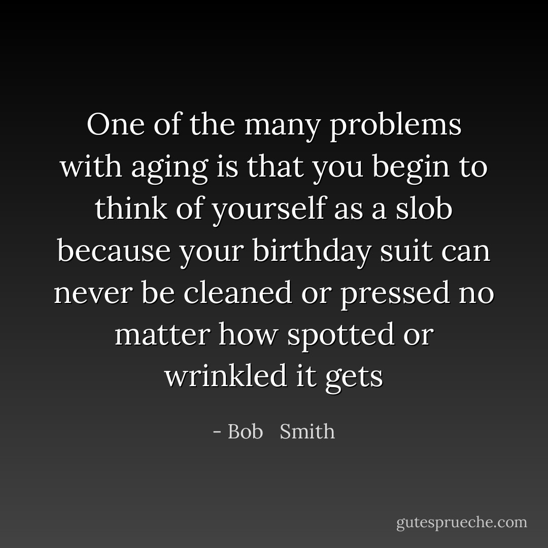 One of the many problems with aging is that you begin to think of yourself as a slob because your birthday suit can never be cleaned or pressed no matter how spotted or wrinkled it gets - Bob   Smith