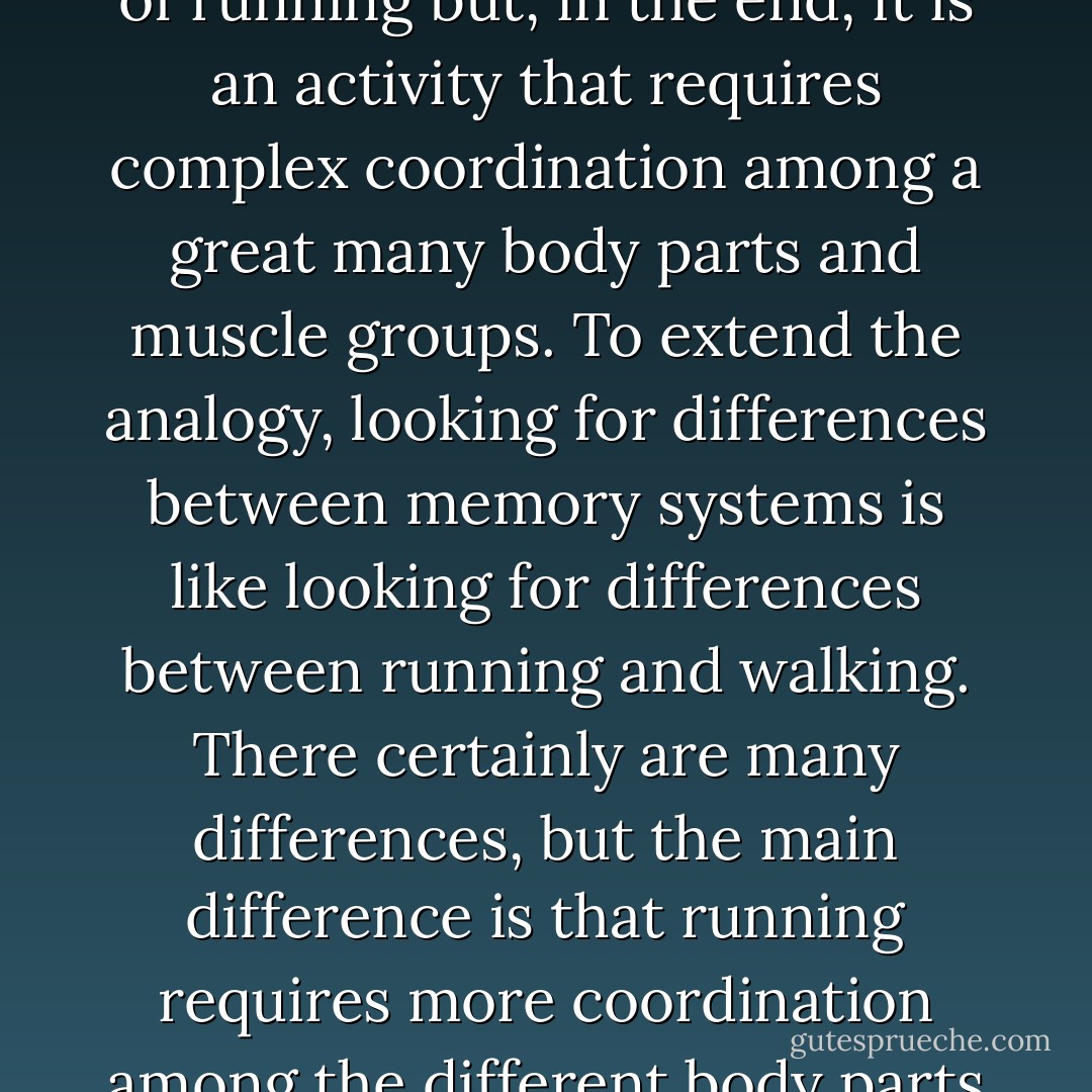 Asking where memory is "located" in the brain is like asking where running is located in the body. There are certainly parts of the body that are more important (the legs) or less important (the little fingers) in performing the task of running but, in the end, it is an activity that requires complex coordination among a great many body parts and muscle groups. To extend the analogy, looking for differences between memory systems is like looking for differences between running and walking. There certainly are many differences, but the main difference is that running requires more coordination among the different body parts and can be disrupted by small things (such as a corn on the toe) that may not interfere with walking at all. Are we to conclude, then, that running is located in the corn on your toe? - Ian Neath