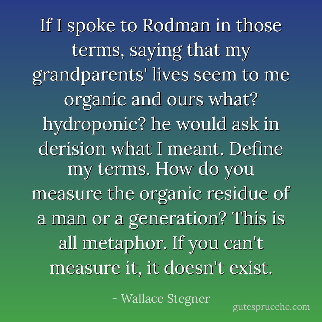 If I spoke to Rodman in those terms, saying that my grandparents' lives seem to me organic and ours what? hydroponic? he would ask in derision what I meant. Define my terms. How do you measure the organic residue of a man or a generation? This is all metaphor. If you can't measure it, it doesn't exist. - Wallace Stegner