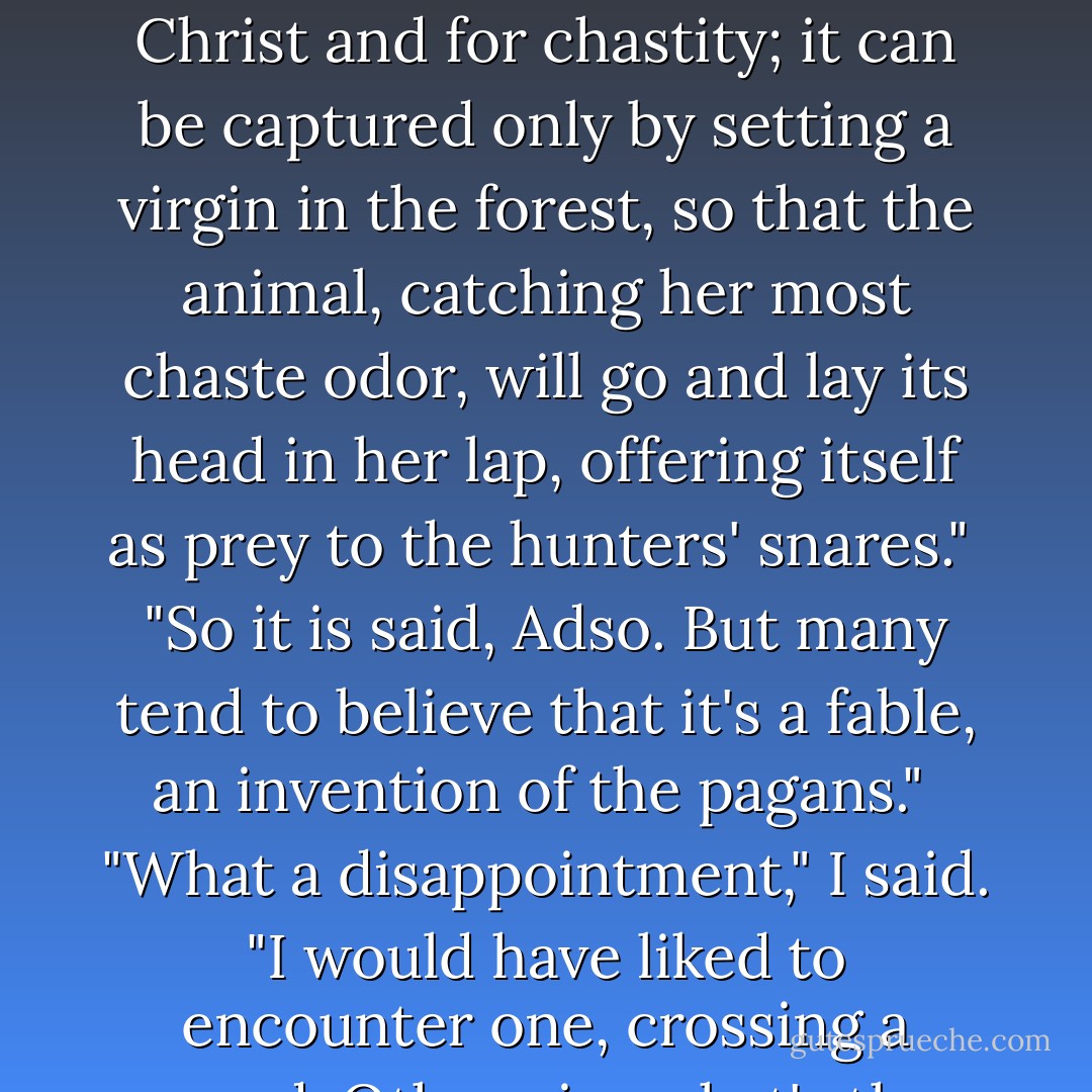 But is the unicorn a falsehood? It's the sweetest of animals and a noble symbol. It stands for Christ and for chastity; it can be captured only by setting a virgin in the forest, so that the animal, catching her most chaste odor, will go and lay its head in her lap, offering itself as prey to the hunters' snares."<br /><br />"So it is said, Adso. But many tend to believe that it's a fable, an invention of the pagans."<br /><br />"What a disappointment," I said. "I would have liked to encounter one, crossing a wood. Otherwise what's the pleasure of crossing a wood? - Umberto Eco