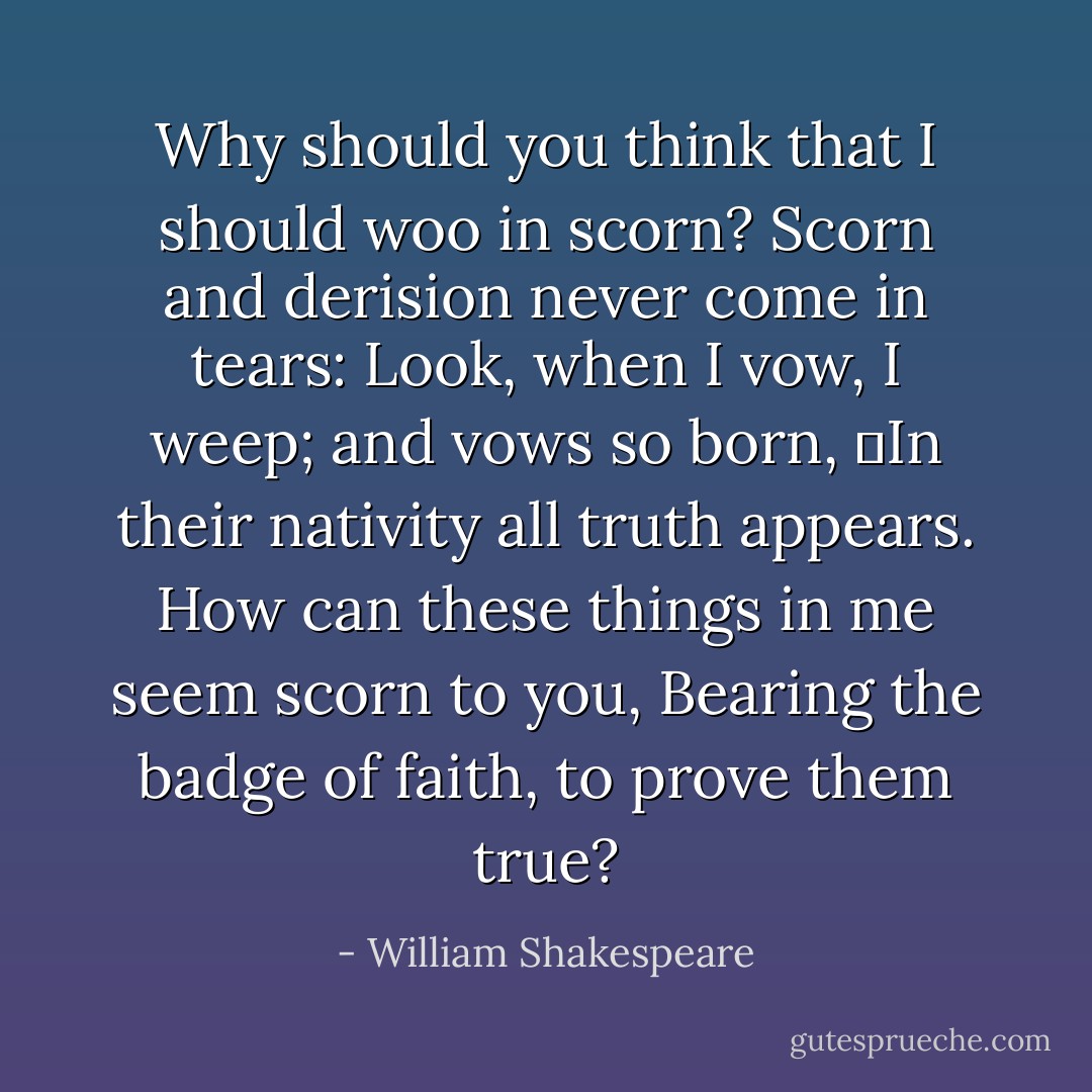 Why should you think that I should woo in scorn?<br />Scorn and derision never come in tears:<br />Look, when I vow, I weep; and vows so born,<br />	In their nativity all truth appears.<br />How can these things in me seem scorn to you,<br />Bearing the badge of faith, to prove them true? - William Shakespeare