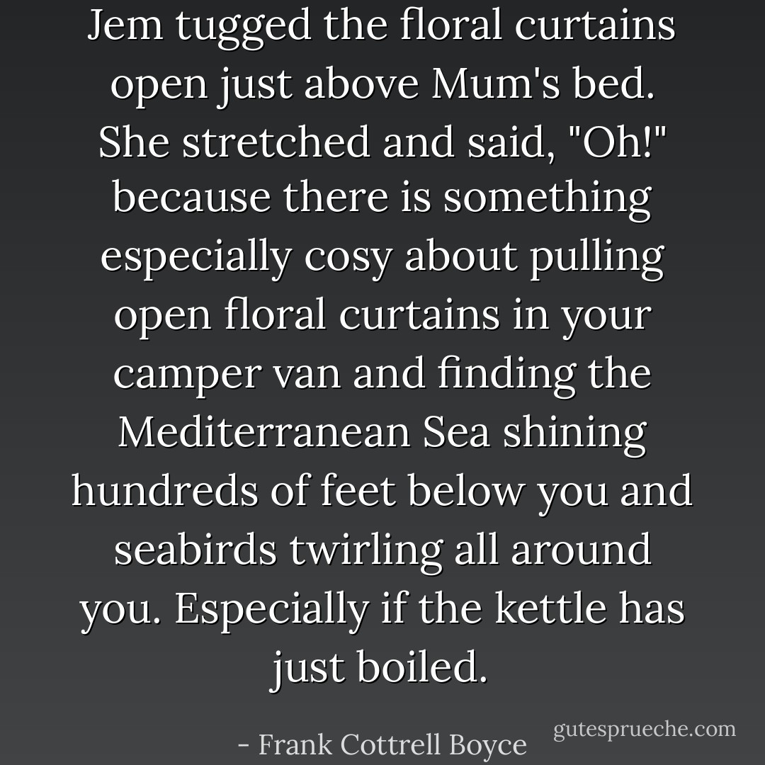 Jem tugged the floral curtains open just above Mum's bed. She stretched and said, "Oh!" because there is something especially cosy about pulling open floral curtains in your camper van and finding the Mediterranean Sea shining hundreds of feet below you and seabirds twirling all around you. Especially if the kettle has just boiled. - Frank Cottrell Boyce