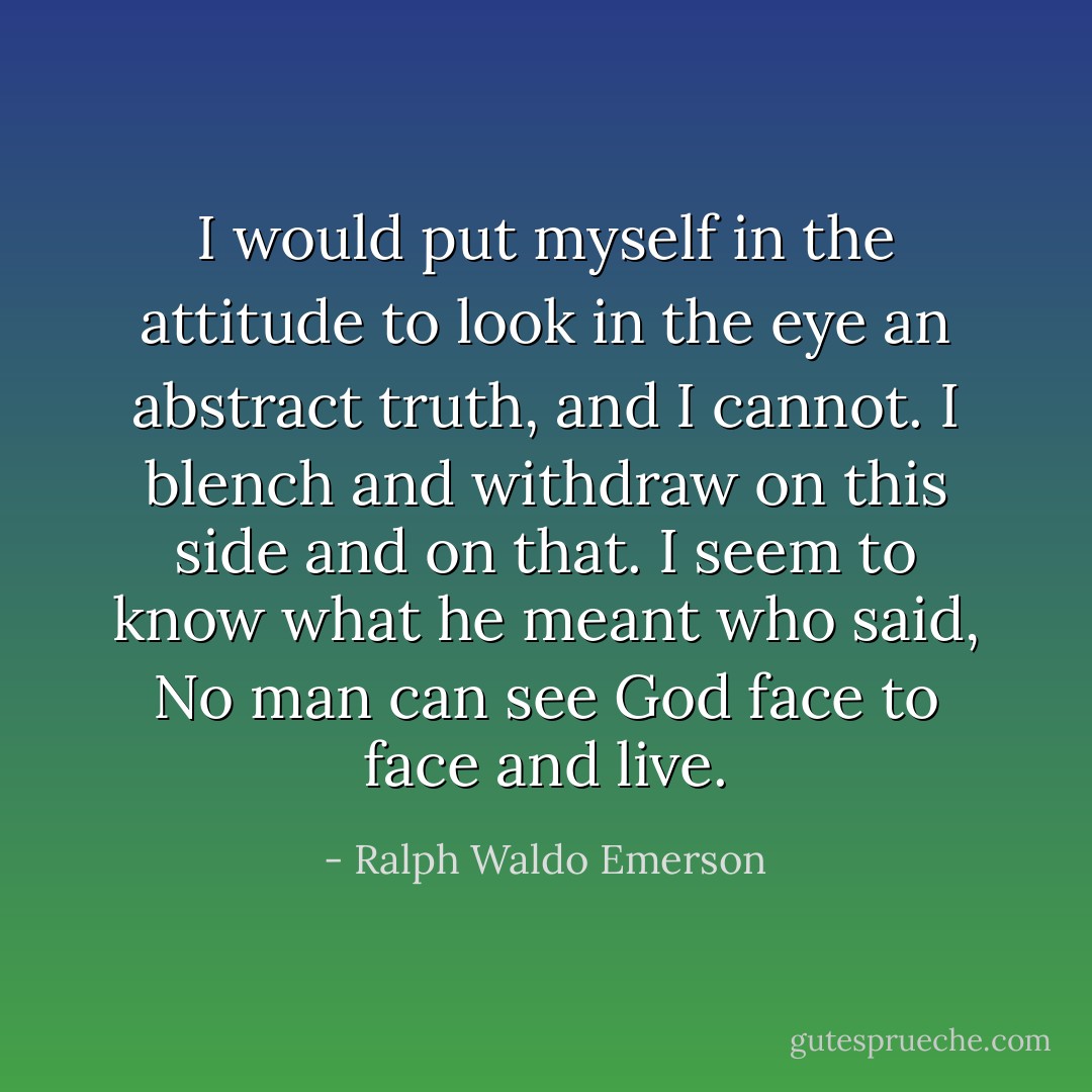 I would put myself in the attitude to look in the eye an abstract truth, and I cannot. I blench and withdraw on this side and on that. I seem to know what he meant who said, No man can see God face to face and live. - Ralph Waldo Emerson