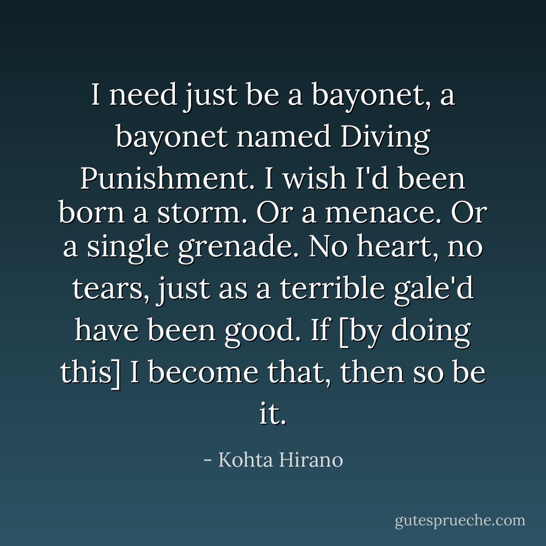 I need just be a bayonet, a bayonet named Diving Punishment. I wish I'd been born a storm. Or a menace. Or a single grenade. No heart, no tears, just as a terrible gale'd have been good. If [by doing this] I become that, then so be it. - Kohta Hirano