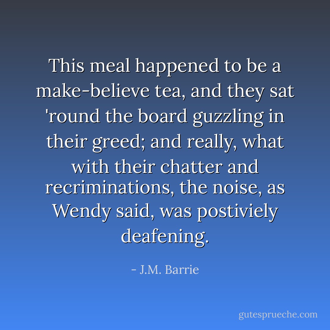 This meal happened to be a make-believe tea, and they sat 'round the board guzzling in their greed; and really, what with their chatter and recriminations, the noise, as Wendy said, was postiviely deafening. - J.M. Barrie