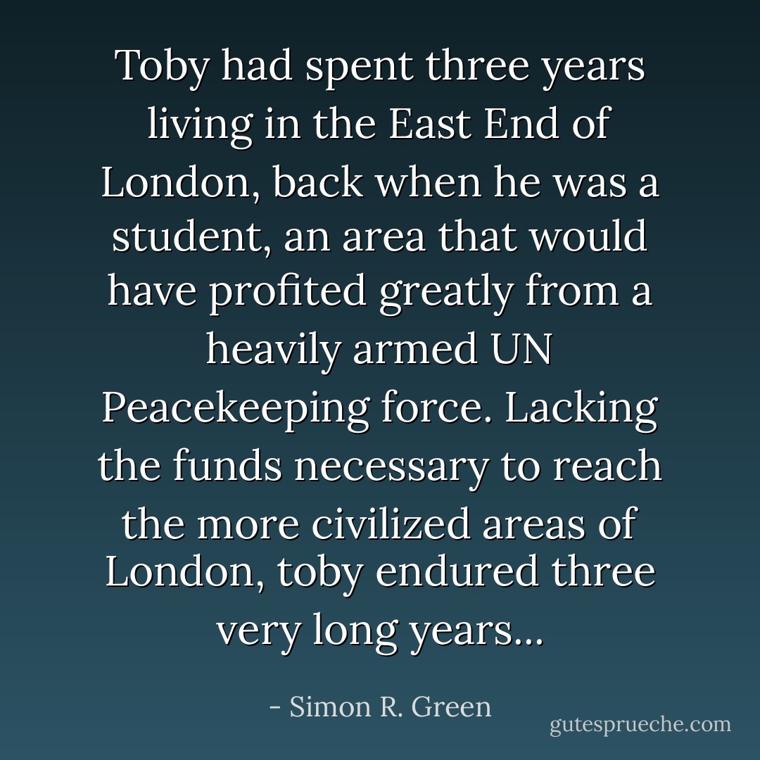 Toby had spent three years living in the East End of London, back when he was a student, an area that would have profited greatly from a heavily armed UN Peacekeeping force. Lacking the funds necessary to reach the more civilized areas of London, toby endured three very long years... - Simon R. Green