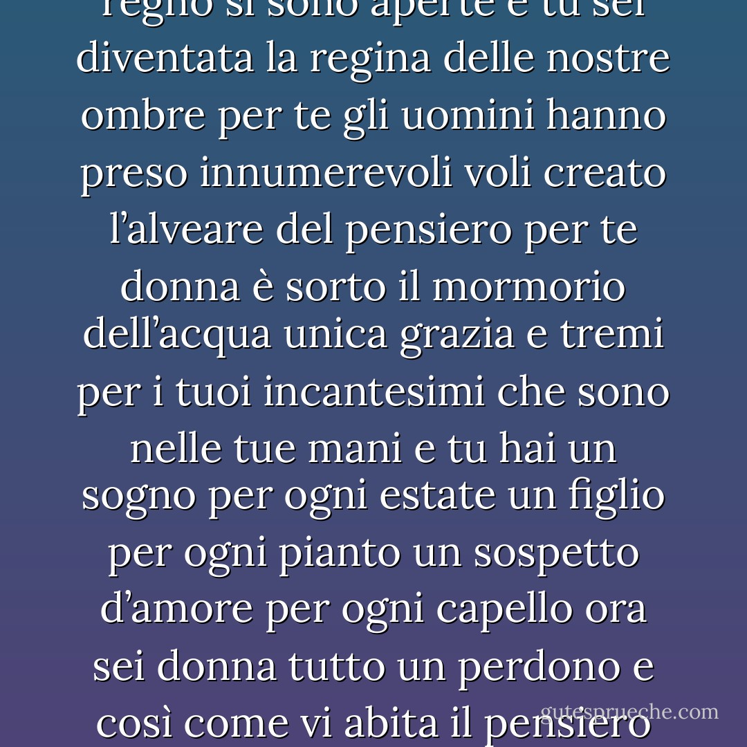 INNO ALLA DONNA - A. Merini<br />Stupenda<br />immacolata fortuna<br />per te tutte le creature<br />del regno<br />si sono aperte<br />e tu sei diventata la regina<br />delle nostre ombre<br />per te gli uomini<br />hanno preso<br />innumerevoli voli<br />creato l’alveare del<br />pensiero<br />per te donna è sorto<br />il mormorio dell’acqua<br />unica grazia<br />e tremi per i tuoi<br />incantesimi<br />che sono nelle tue mani<br />e tu hai un sogno<br />per ogni estate<br />un figlio per ogni pianto<br />un sospetto d’amore<br />per ogni capello<br />ora sei donna<br />tutto un perdono<br />e così come vi abita<br />il pensiero divino<br />fiorirà in segreto<br />attorniato<br />dalla tua grazia. - Alda Merini