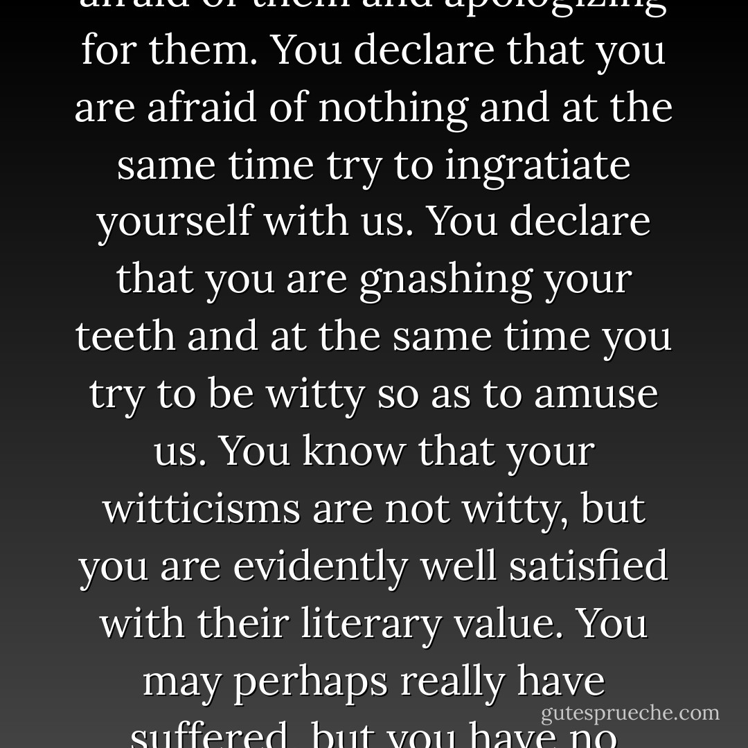 You long for life and try to settle the problems of life by a logical tangle. And how tiresome, how insolent your outbursts are, and at the same time, how scared you are! You talk nonsense and are pleased with it; you say imprudent things and are constantly afraid of them and apologizing for them. You declare that you are afraid of nothing and at the same time try to ingratiate yourself with us. You declare that you are gnashing your teeth and at the same time you try to be witty so as to amuse us. You know that your witticisms are not witty, but you are evidently well satisfied with their literary value. You may perhaps really have suffered, but you have no respect whatsoever for your own suffering. You may be truthful in what you have said but you have no modesty; out of the pettiest vanity you bring your truth to public exposure, to the market place, to ignominity. - Fyodor Dostoevsky