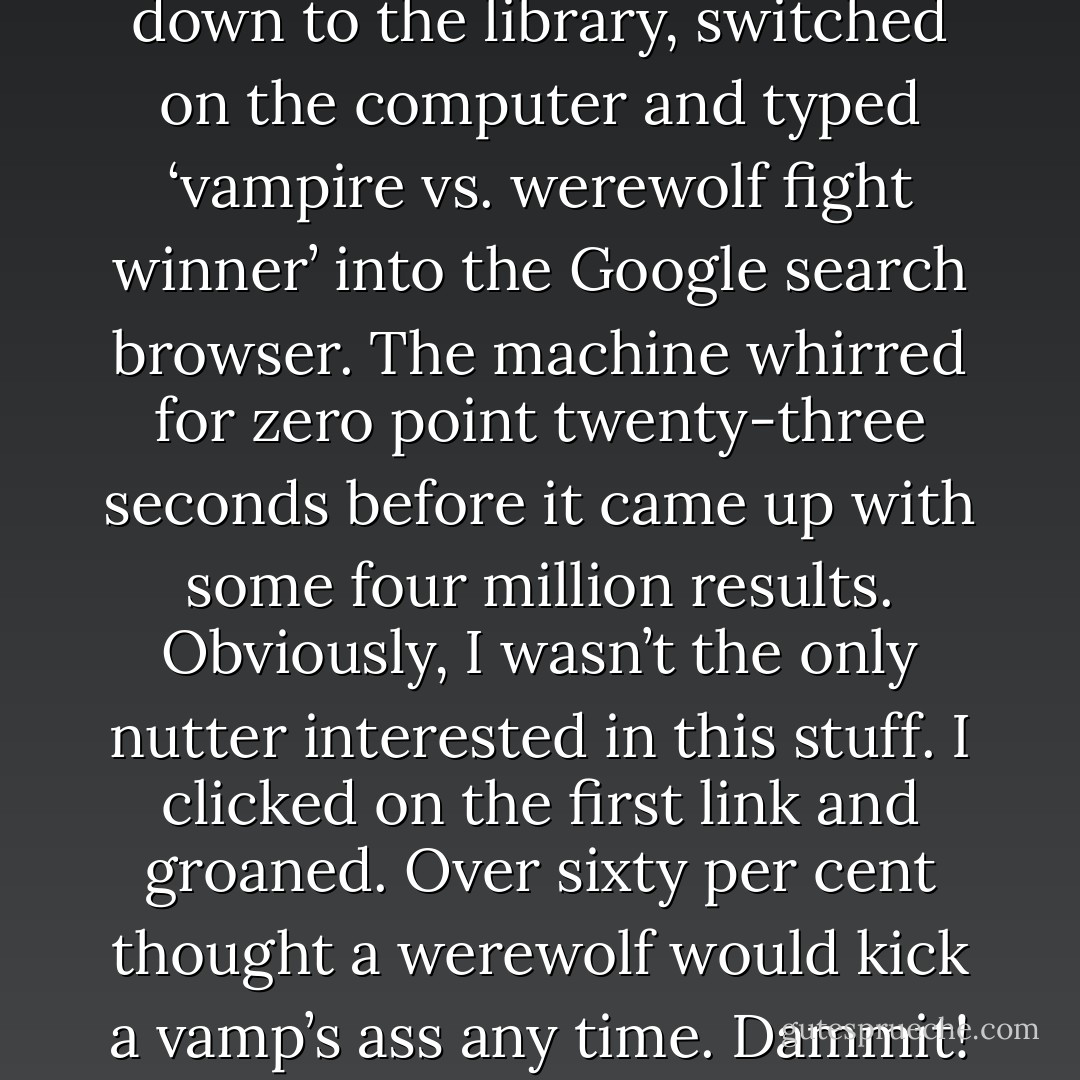 But just to make sure, I went down to the library, switched on the computer and typed ‘vampire vs. werewolf fight winner’ into the Google search browser.<br />The machine whirred for zero point twenty-three seconds before it came up with some four million results. Obviously, I wasn’t the only nutter interested in this stuff. I clicked on the first link and groaned. Over sixty per cent thought a werewolf would kick a vamp’s ass any time. Dammit! - Jayde Scott