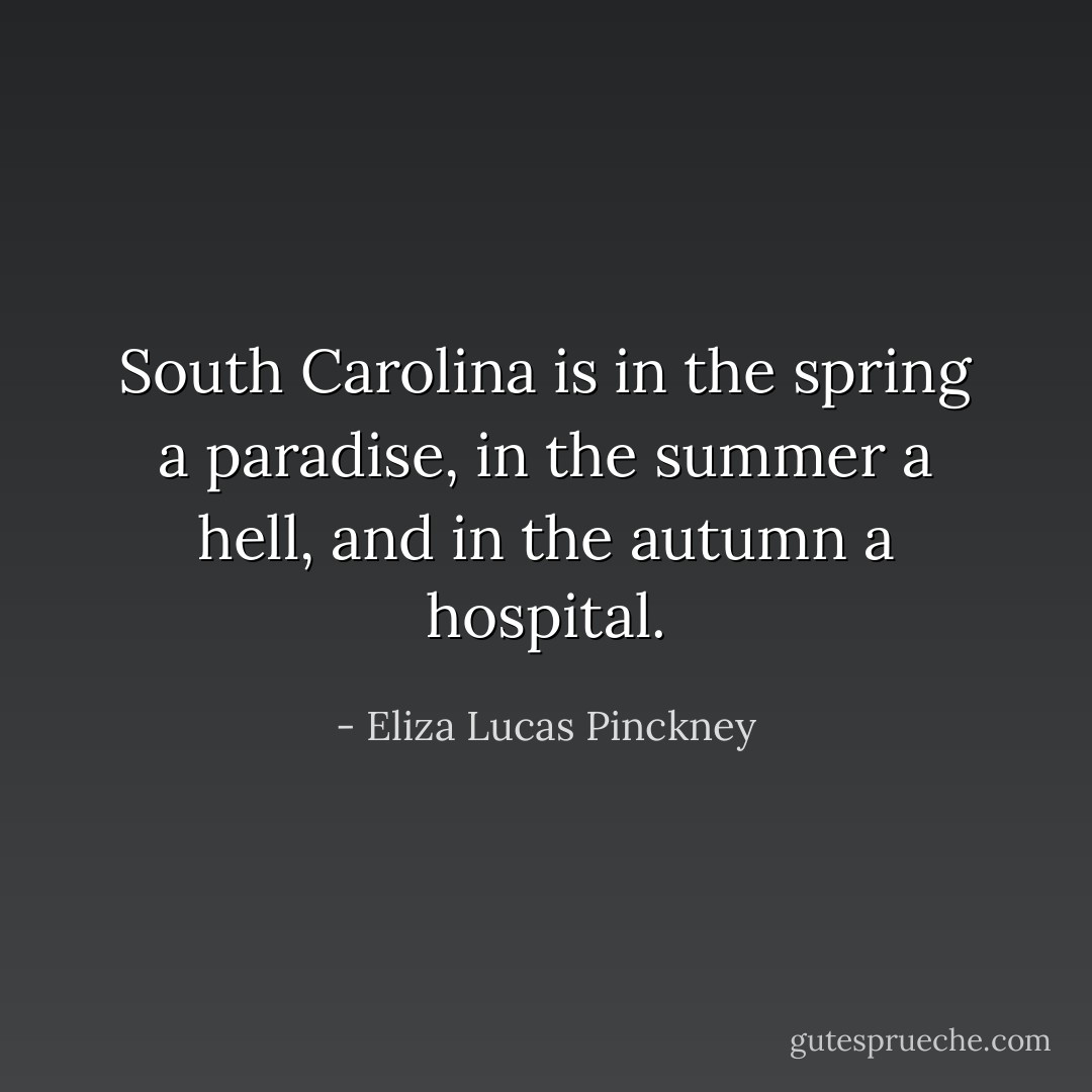 South Carolina is in the spring a paradise, in the summer a hell, and in the autumn a hospital. - Eliza Lucas Pinckney