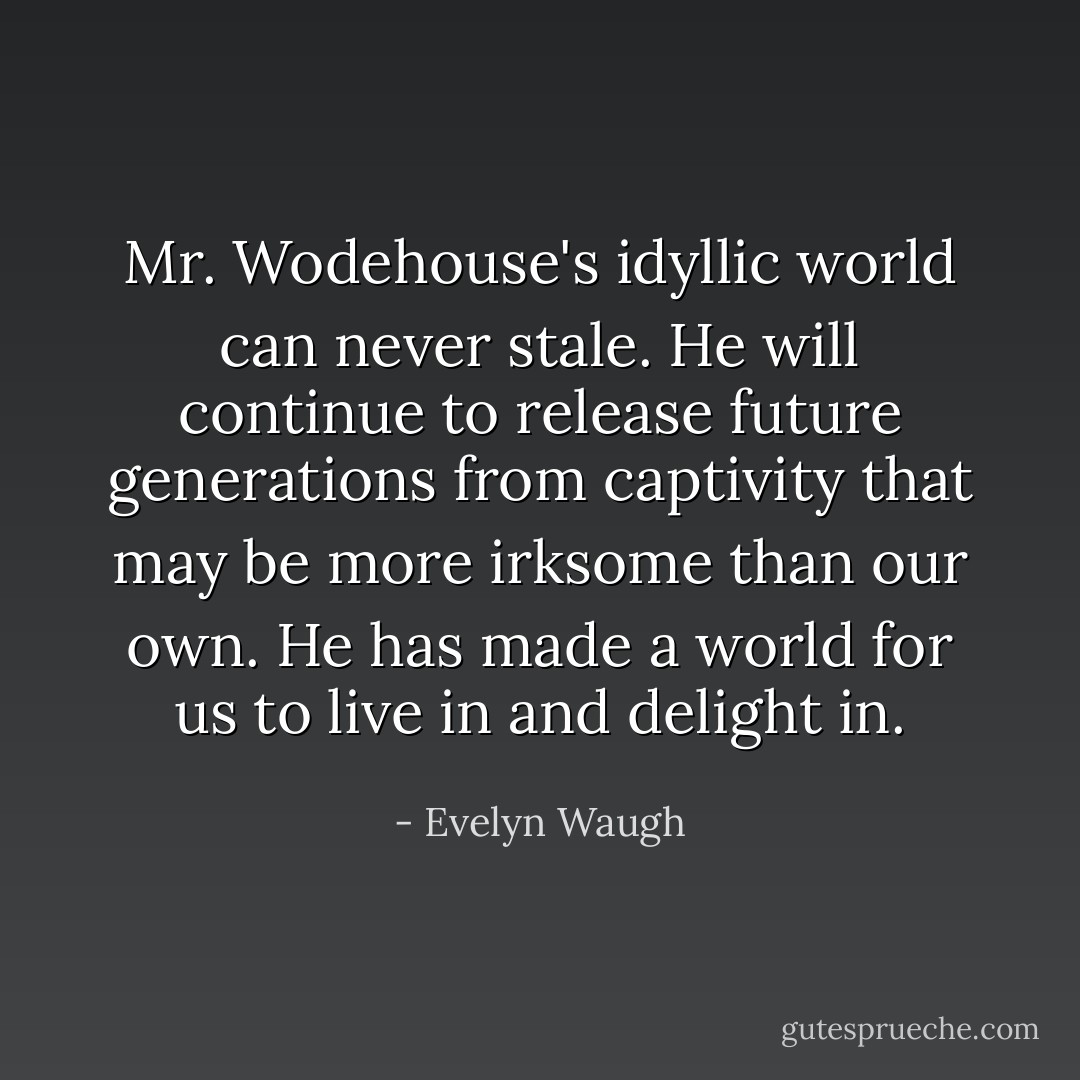 Mr. Wodehouse's idyllic world can never stale. He will continue to release future generations from captivity that may be more irksome than our own. He has made a world for us to live in and delight in. - Evelyn Waugh
