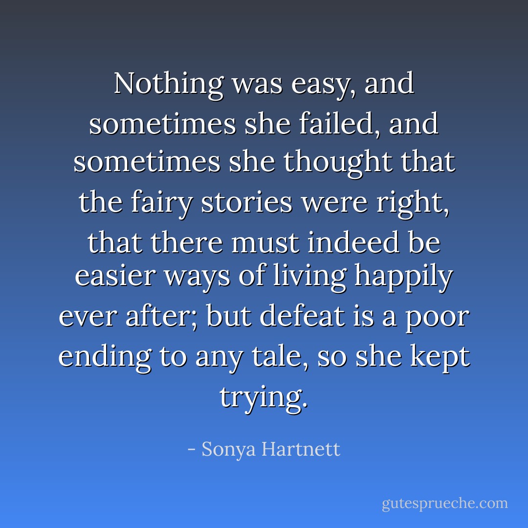 Nothing was easy, and sometimes she failed, and sometimes she thought that the fairy stories were right, that there must indeed be easier ways of living happily ever after; but defeat is a poor ending to any tale, so she kept trying. - Sonya Hartnett