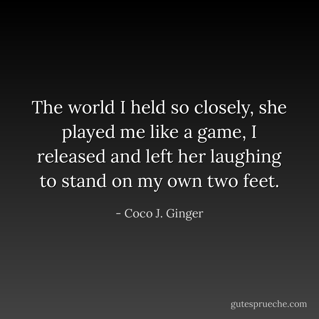 The world I held so closely, she played me like a game,<br />I released and left her laughing to stand on my own two feet. - Coco J. Ginger