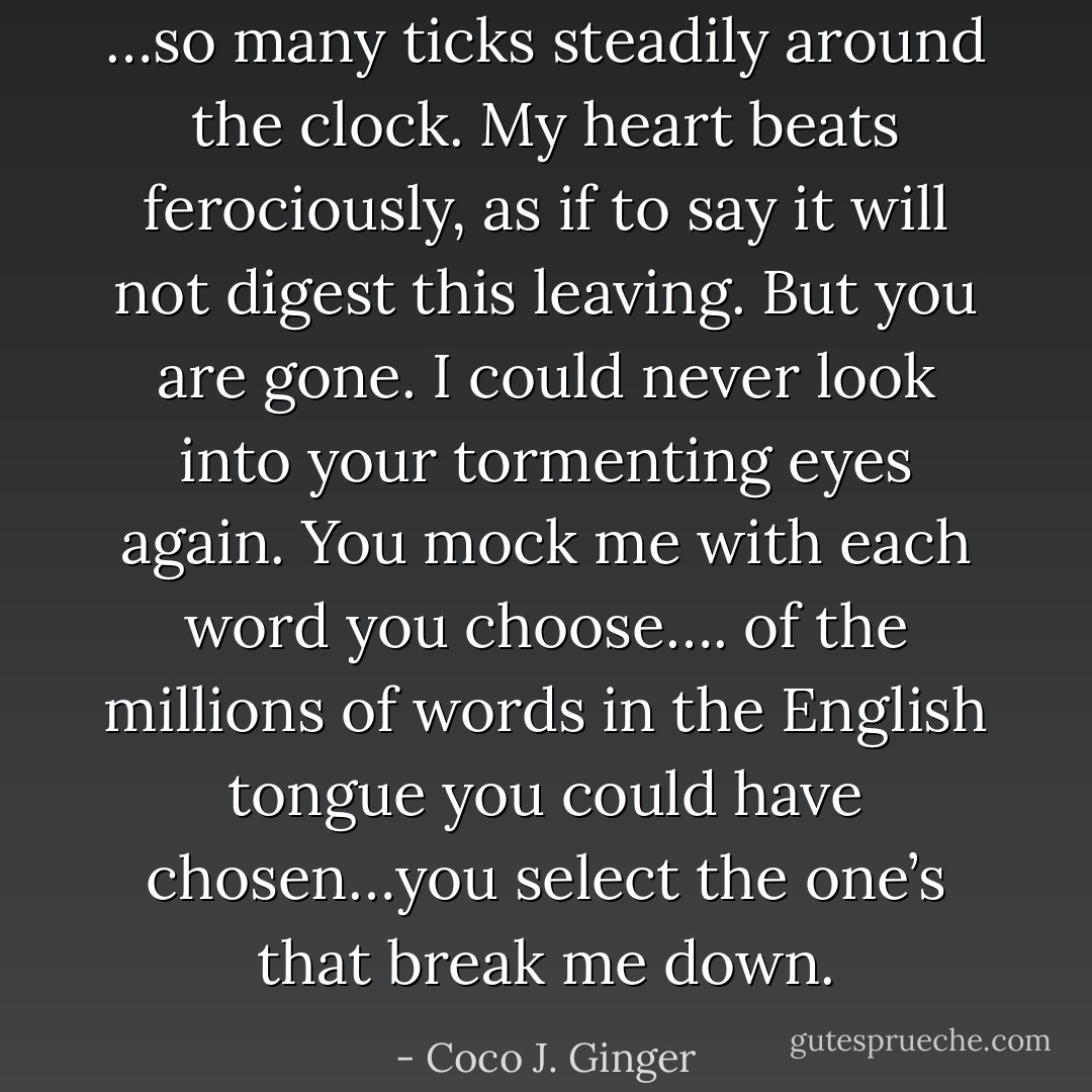…so many ticks steadily around the clock. My heart beats ferociously, as if to say it will not digest this leaving. But you are gone. I could never look into your tormenting eyes again. You mock me with each word you choose…. of the millions of words in the English tongue you could have chosen…you select the one’s that break me down. - Coco J. Ginger