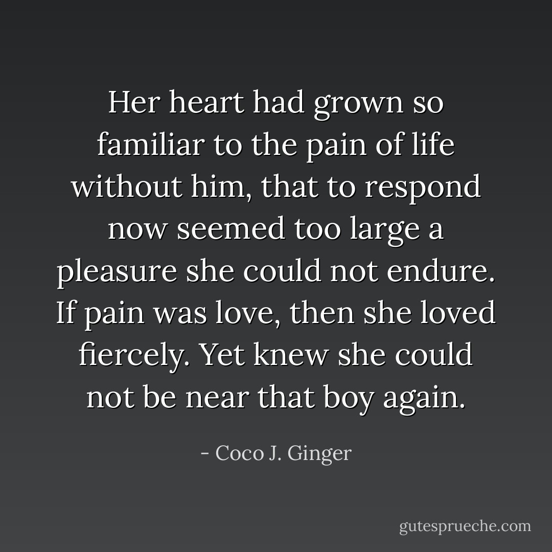 Her heart had grown so familiar to the pain of life without him, that to respond now seemed too large a pleasure she could not endure. If pain was love, then she loved fiercely. Yet knew she could not be near that boy again. - Coco J. Ginger