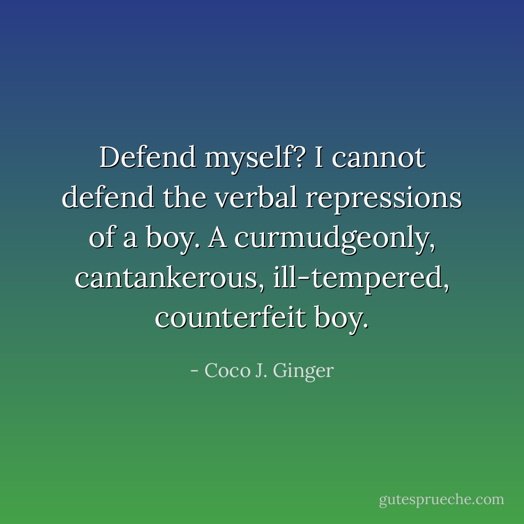 Defend myself? I cannot defend the verbal repressions of a boy. A curmudgeonly, cantankerous, ill-tempered, counterfeit boy. - Coco J. Ginger