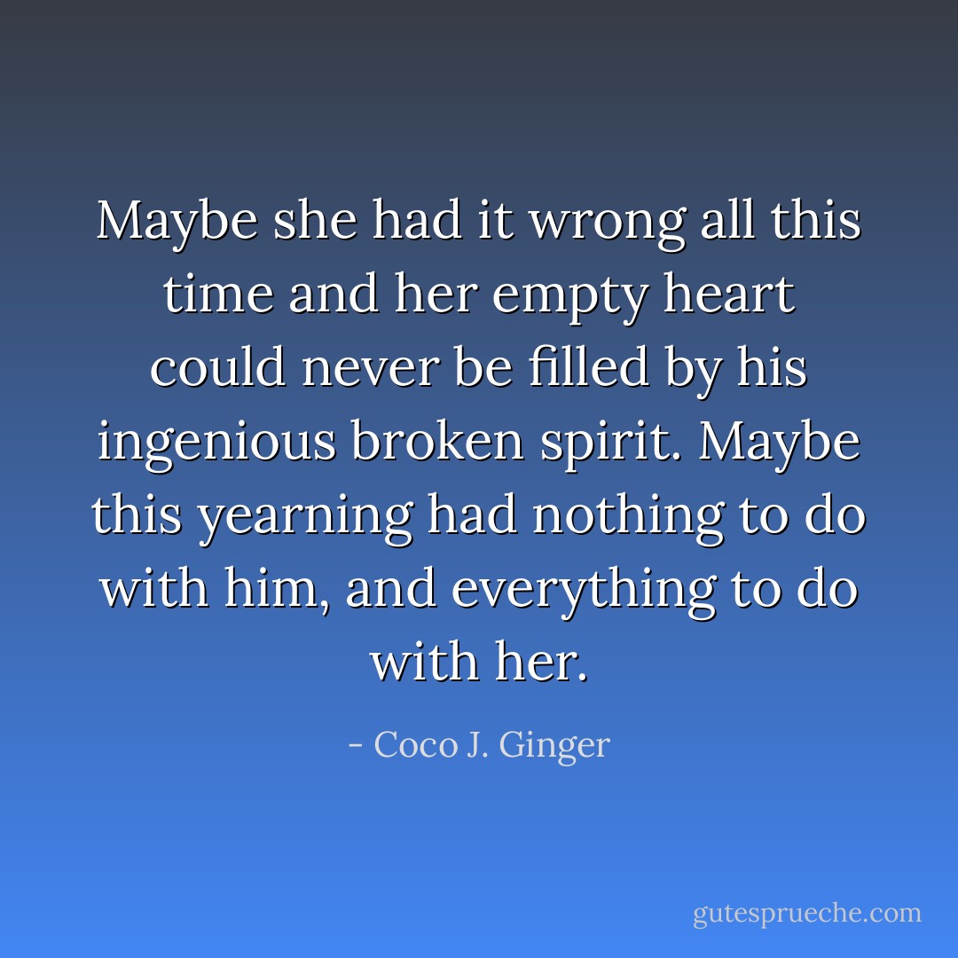 Maybe she had it wrong all this time and her empty heart could never be filled by his ingenious broken spirit. Maybe this yearning had nothing to do with him, and everything to do with her. - Coco J. Ginger