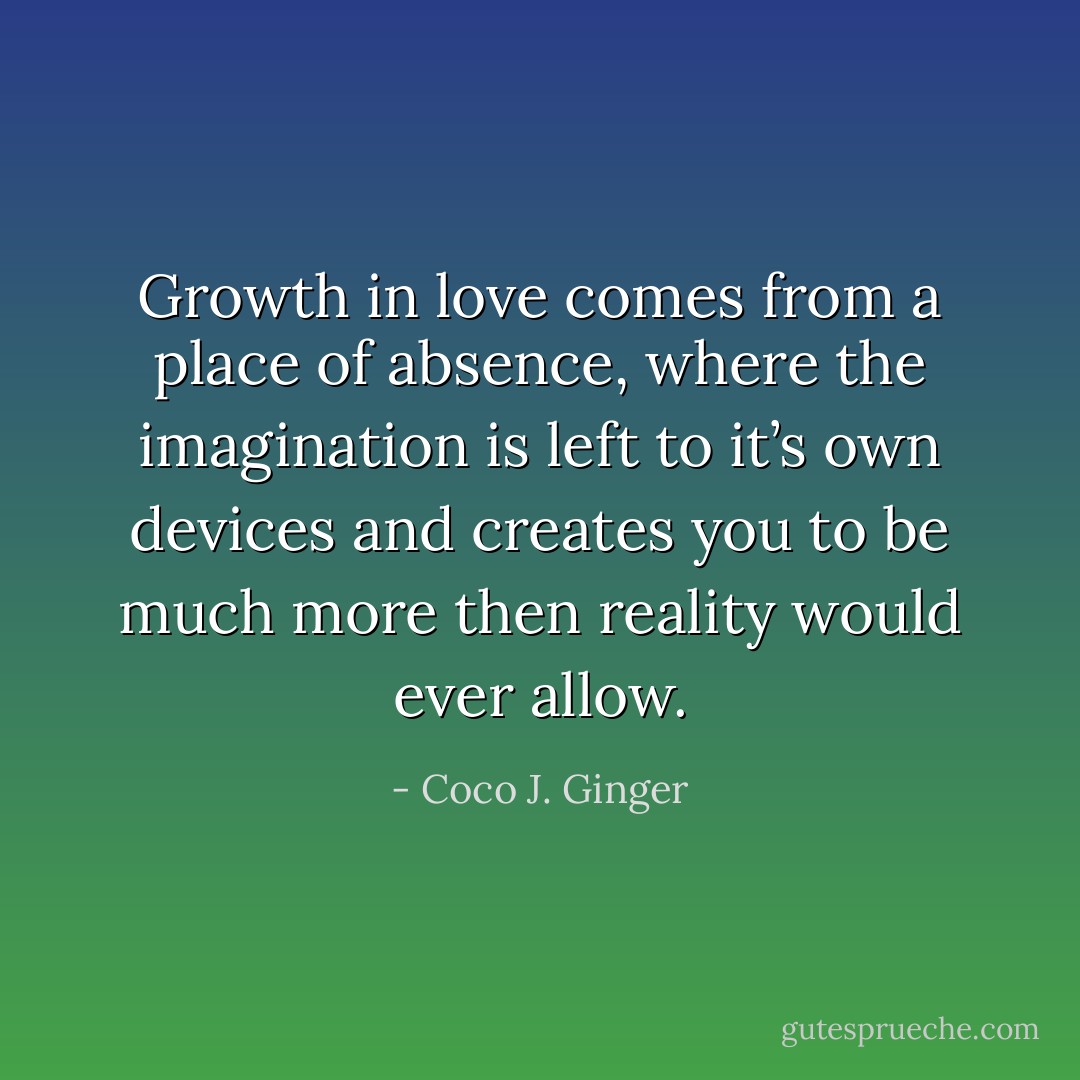 Growth in love comes from a place of absence, where the imagination is left to it’s own devices and creates you to be much more then reality would ever allow. - Coco J. Ginger