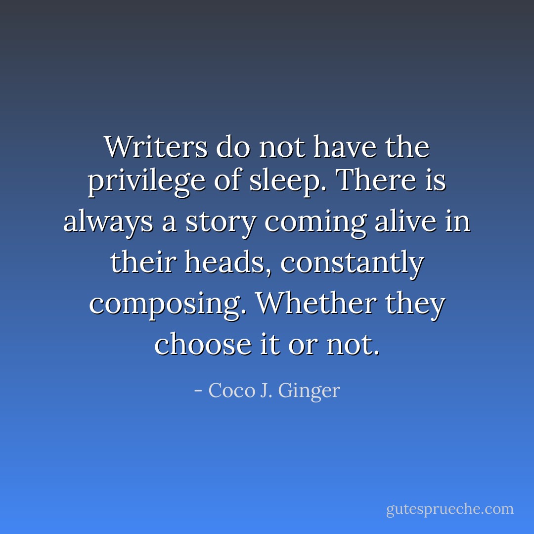 Writers do not have the privilege of sleep. There is always a story coming alive in their heads, constantly composing. Whether they choose it or not. - Coco J. Ginger
