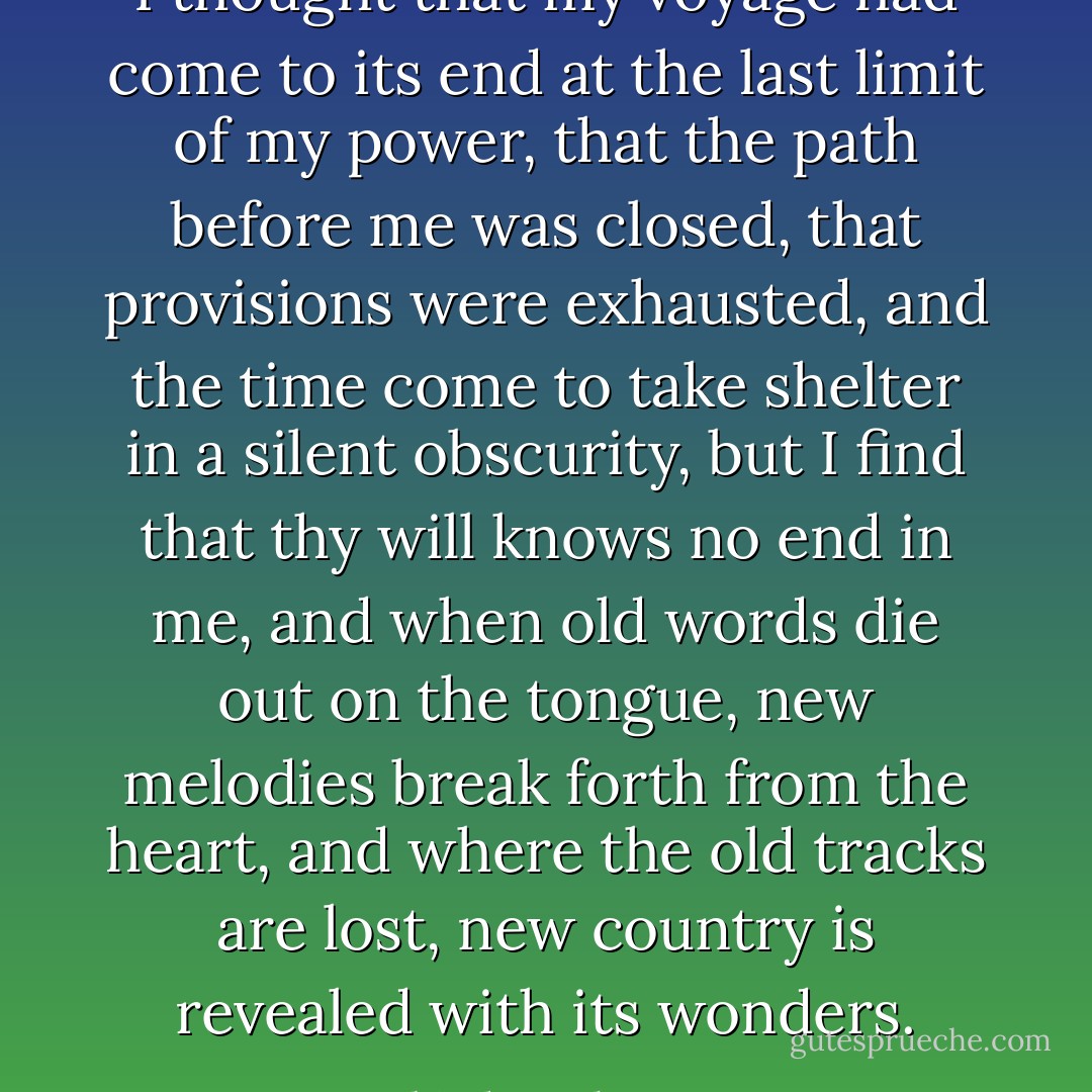 I thought that my voyage had come to its end at the last limit of my power, that the path before me was closed, that provisions were exhausted, and the time come to take shelter in a silent obscurity, but I find that thy will knows no end in me, and when old words die out on the tongue, new melodies break forth from the heart, and where the old tracks are lost, new country is revealed with its wonders. - Rabindranath Tagore