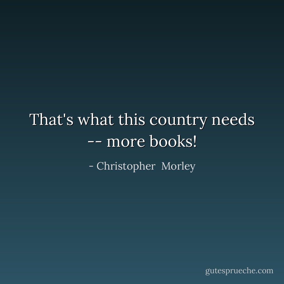 That's what this country needs -- more books! - Christopher  Morley