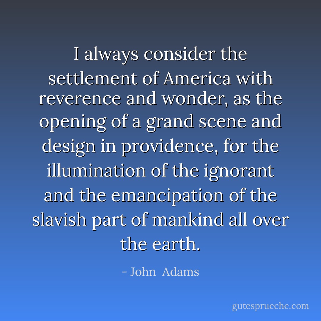 I always consider the settlement of America with reverence and wonder, as the opening of a grand scene and design in providence, for the illumination of the ignorant and the emancipation of the slavish part of mankind all over the earth. - John  Adams
